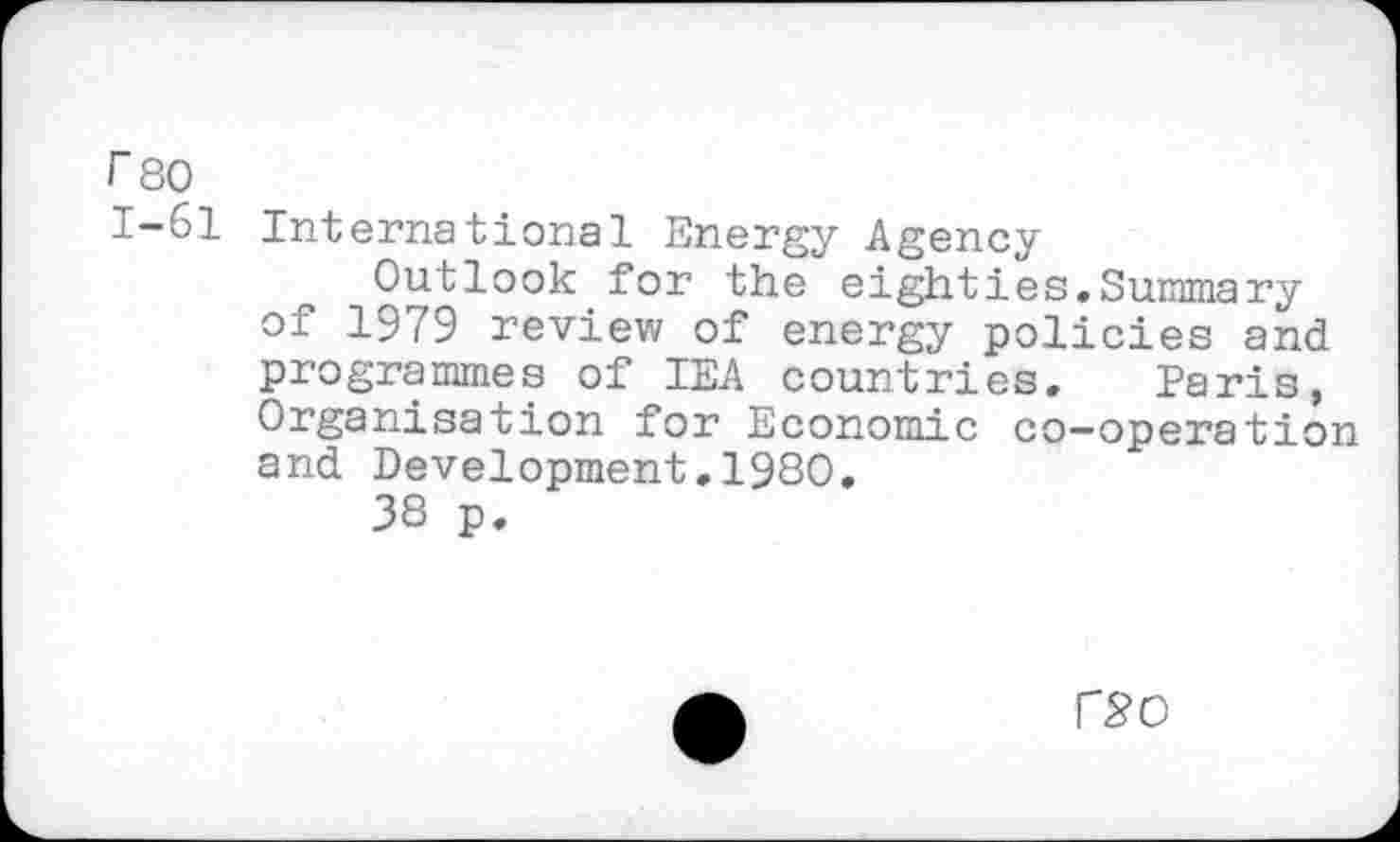 ﻿rso
1-61 International Energy Agency
Outlook for the eighties.Summary of 1979 review of energy policies and programmes of IEA countries. Paris, Organisation for Economic co-operation and Development.1980.
38 p.
r^O